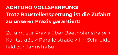 ACHTUNG VOLLSPERRUNG! Trotz Baustellensperrung ist die Zufahrt zu unserer Praxis garantiert!  Zufahrt zur Praxis über Beethofenstraße > Kantstraße > Parallelstraße > Im Schneider- feld zur Jahnstraße