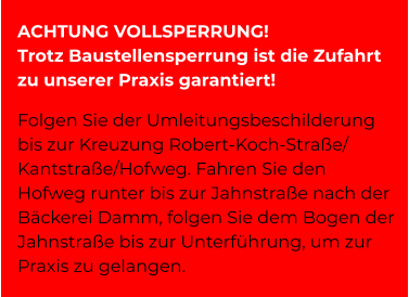 ACHTUNG VOLLSPERRUNG! Trotz Baustellensperrung ist die Zufahrt zu unserer Praxis garantiert!  Folgen Sie der Umleitungsbeschilderung bis zur Kreuzung Robert-Koch-Straße/ Kantstraße/Hofweg. Fahren Sie den Hofweg runter bis zur Jahnstraße nach der Bäckerei Damm, folgen Sie dem Bogen der Jahnstraße bis zur Unterführung, um zur Praxis zu gelangen.